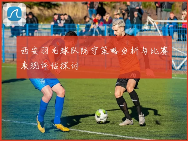 西安羽毛球队防守策略分析与比赛表现评估探讨
