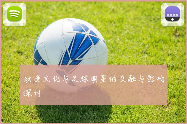 动漫文化与足球明星的交融与影响探讨