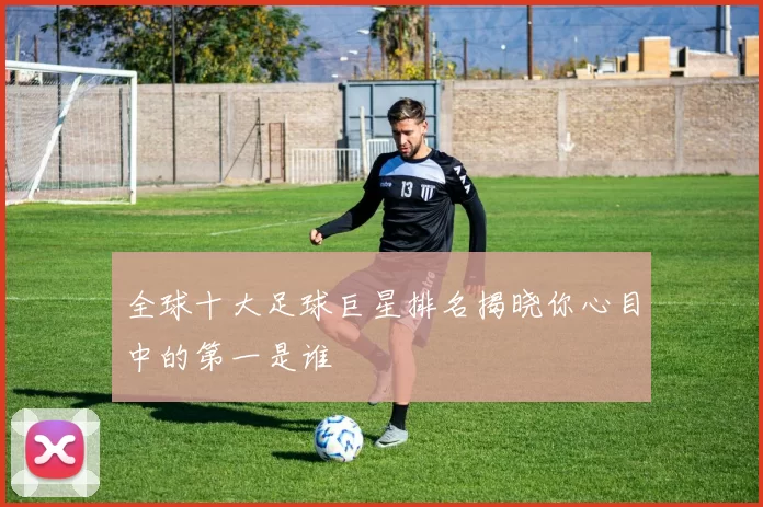 全球十大足球巨星排名揭晓你心目中的第一是谁