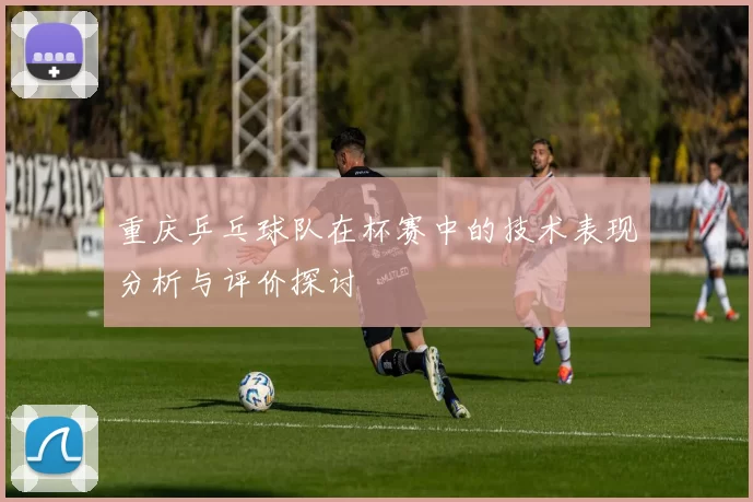 重庆乒乓球队在杯赛中的技术表现分析与评价探讨