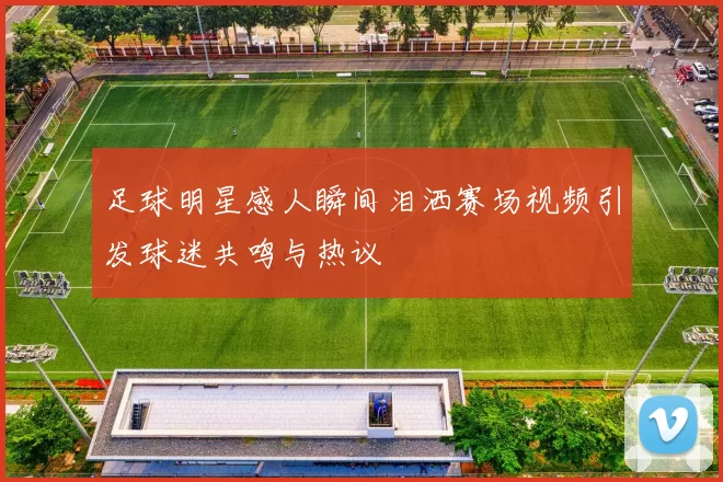 足球明星感人瞬间泪洒赛场视频引发球迷共鸣与热议