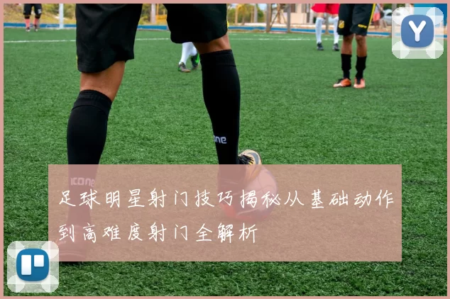 足球明星射门技巧揭秘从基础动作到高难度射门全解析