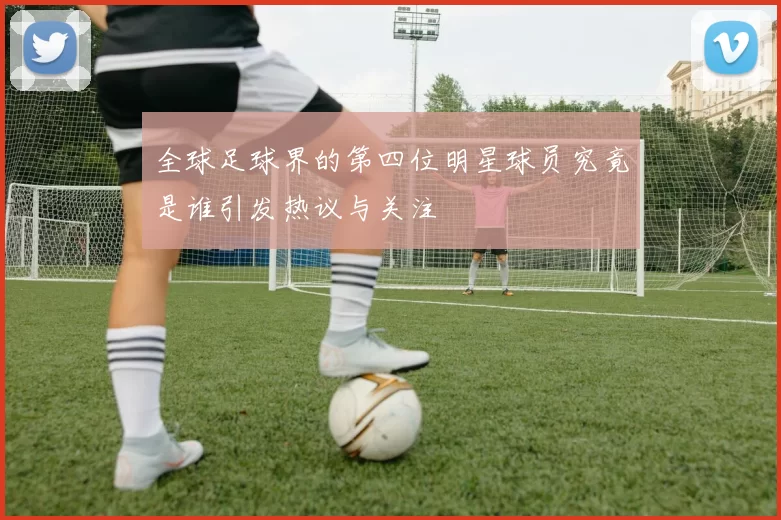 全球足球界的第四位明星球员究竟是谁引发热议与关注
