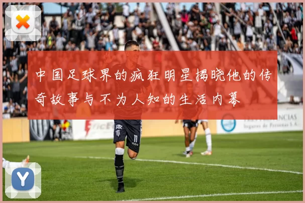 中国足球界的疯狂明星揭晓他的传奇故事与不为人知的生活内幕