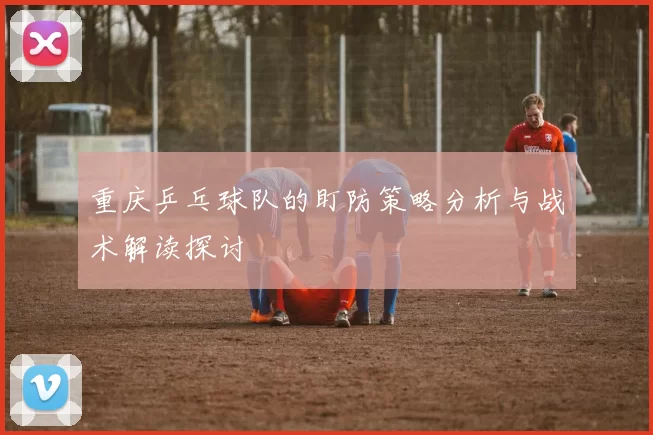 重庆乒乓球队的盯防策略分析与战术解读探讨