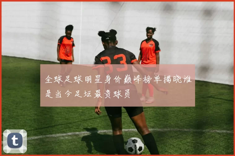 全球足球明星身价巅峰榜单揭晓谁是当今足坛最贵球员