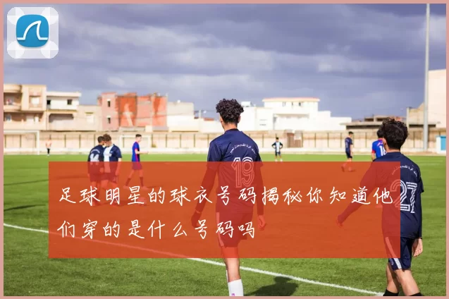 足球明星的球衣号码揭秘你知道他们穿的是什么号码吗