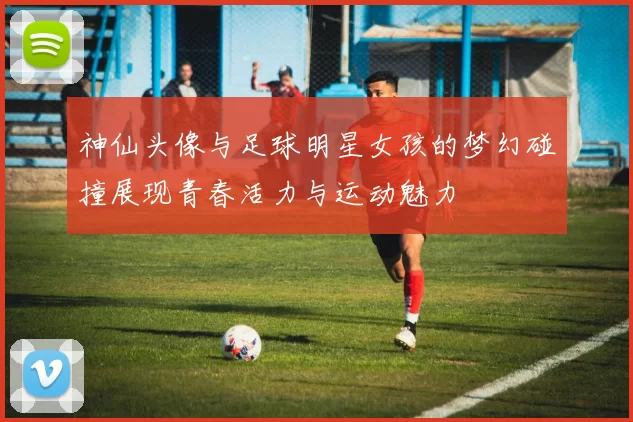 神仙头像与足球明星女孩的梦幻碰撞展现青春活力与运动魅力