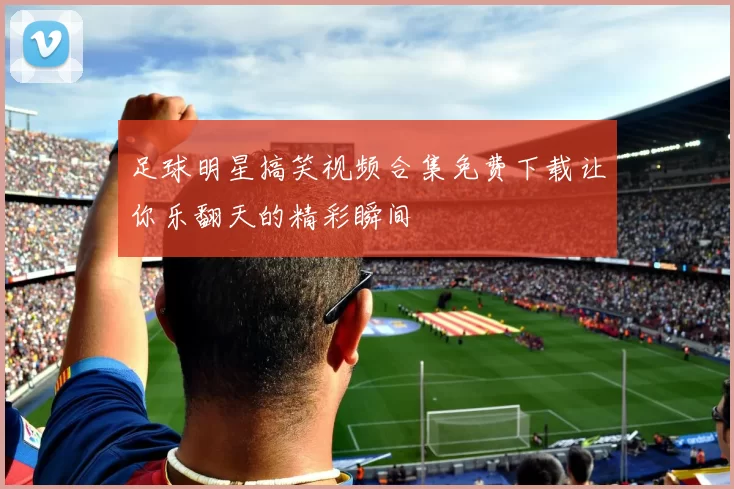 足球明星搞笑视频合集免费下载让你乐翻天的精彩瞬间