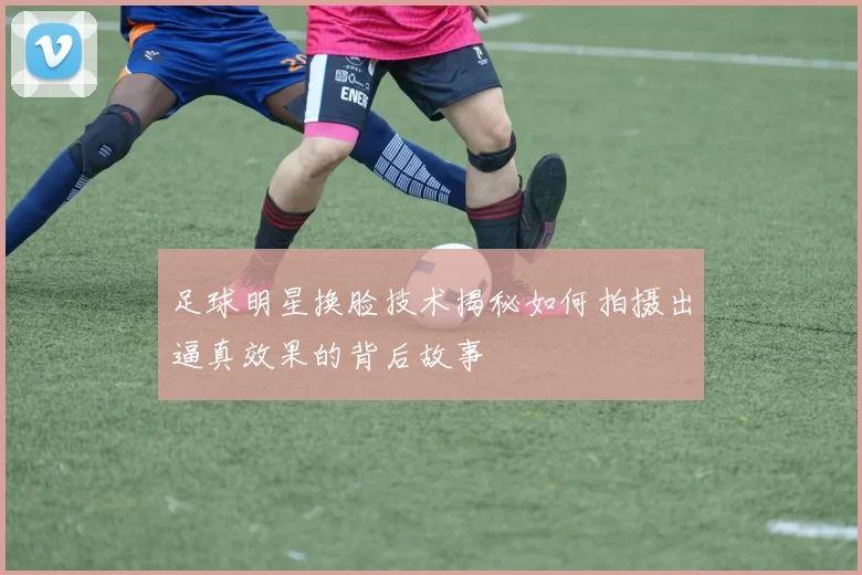 足球明星换脸技术揭秘如何拍摄出逼真效果的背后故事