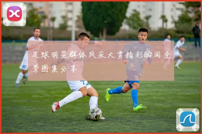 足球明星群体风采大赏精彩瞬间全景图集分享