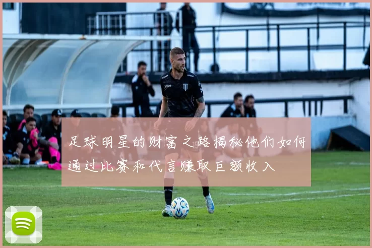 足球明星的财富之路揭秘他们如何通过比赛和代言赚取巨额收入