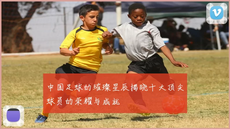 中国足球的璀璨星辰揭晓十大顶尖球员的荣耀与成就