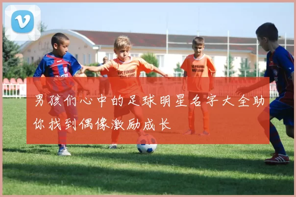 男孩们心中的足球明星名字大全助你找到偶像激励成长