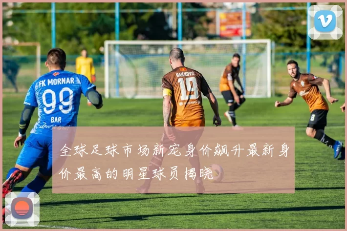 全球足球市场新宠身价飙升最新身价最高的明星球员揭晓
