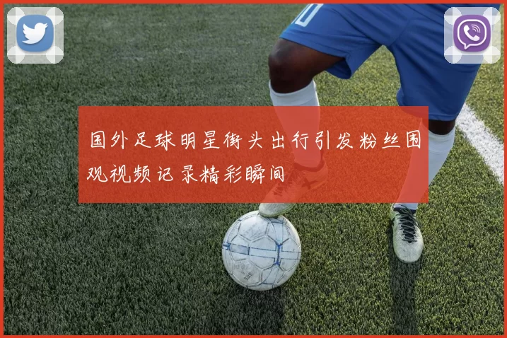 国外足球明星街头出行引发粉丝围观视频记录精彩瞬间
