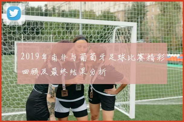 2019年南非与葡萄牙足球比赛精彩回顾及最终结果分析