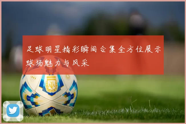 足球明星精彩瞬间合集全方位展示球场魅力与风采