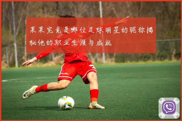 果果究竟是哪位足球明星的昵称揭秘他的职业生涯与成就