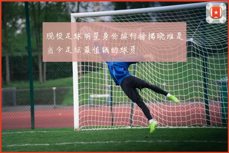 现役足球明星身价排行榜揭晓谁是当今足坛最值钱的球员