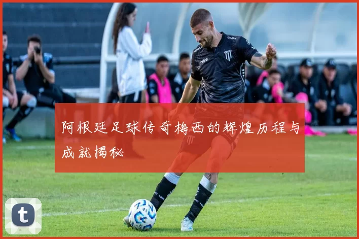 阿根廷足球传奇梅西的辉煌历程与成就揭秘