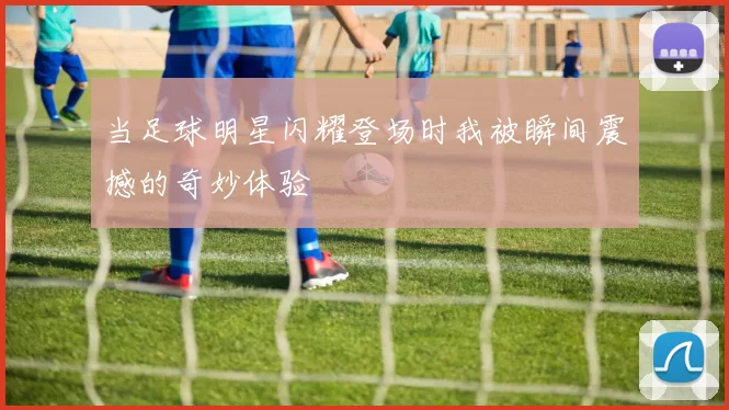 当足球明星闪耀登场时我被瞬间震撼的奇妙体验