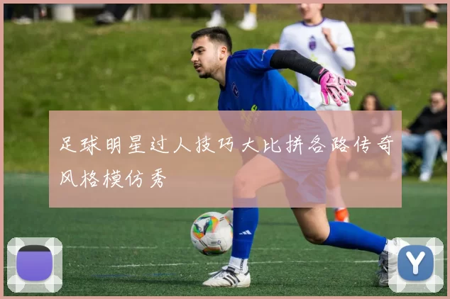 足球明星过人技巧大比拼各路传奇风格模仿秀