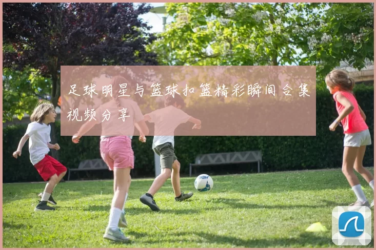 足球明星与篮球扣篮精彩瞬间合集视频分享