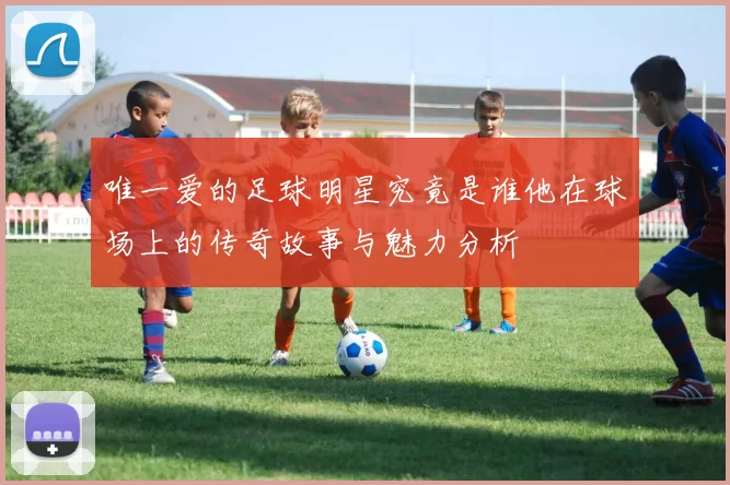 唯一爱的足球明星究竟是谁他在球场上的传奇故事与魅力分析