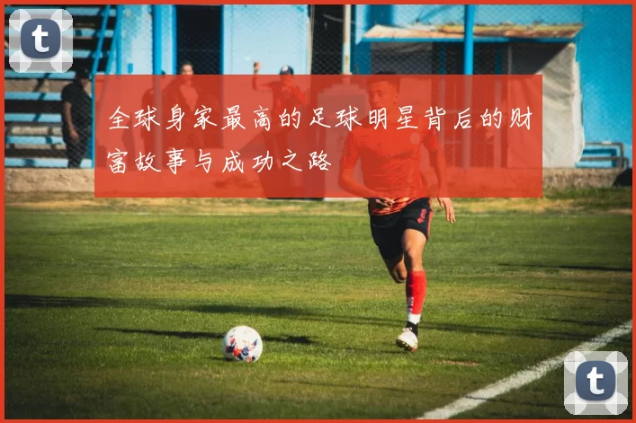 全球身家最高的足球明星背后的财富故事与成功之路