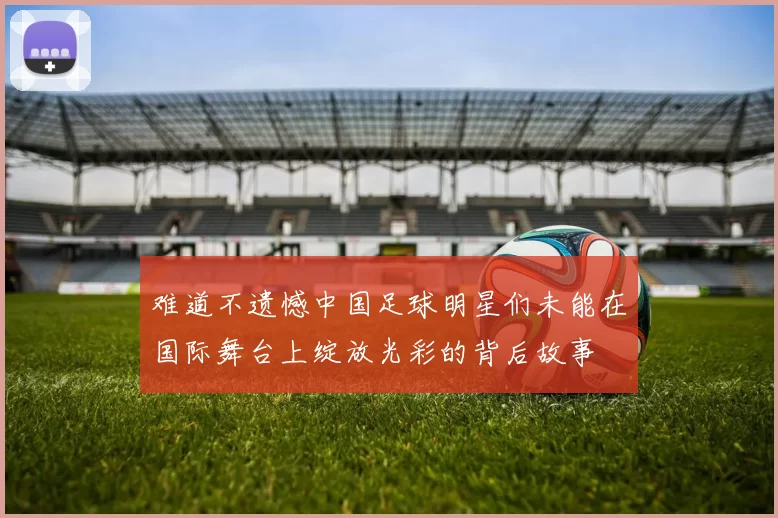 难道不遗憾中国足球明星们未能在国际舞台上绽放光彩的背后故事