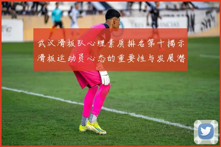 武汉滑板队心理素质排名第十揭示滑板运动员心态的重要性与发展潜力