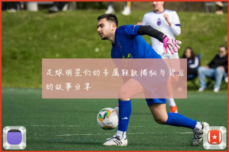 足球明星们的专属鞋款揭秘与背后的故事分享