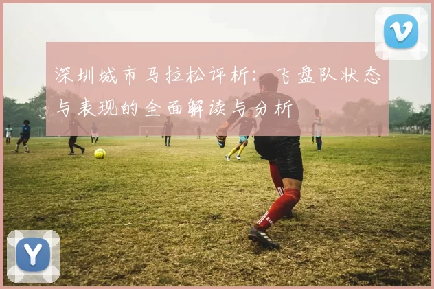深圳城市马拉松评析：飞盘队状态与表现的全面解读与分析