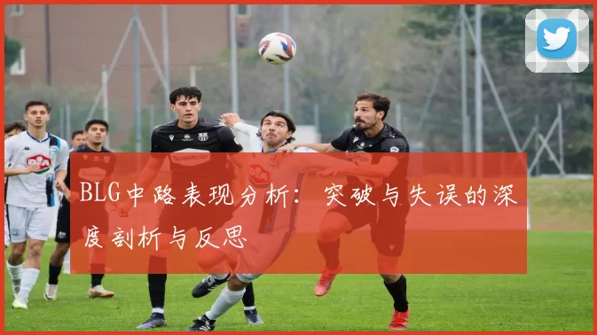 BLG中路表现分析：突破与失误的深度剖析与反思