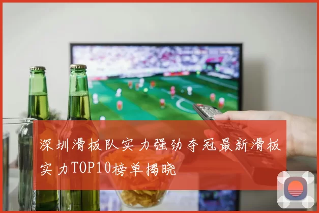 深圳滑板队实力强劲夺冠最新滑板实力TOP10榜单揭晓
