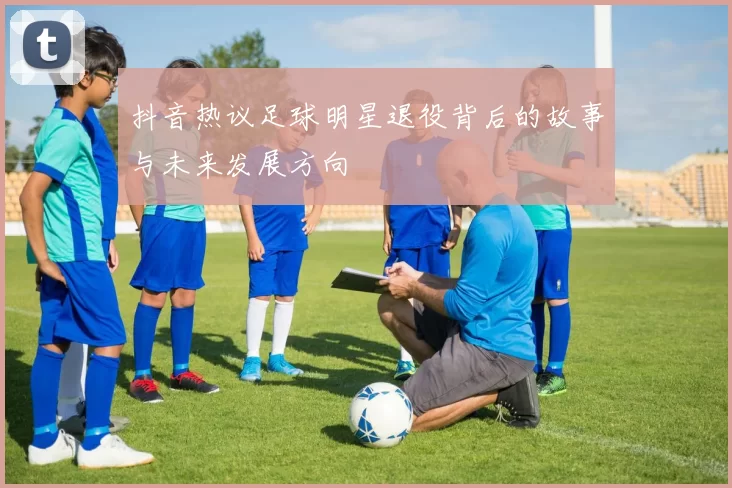 抖音热议足球明星退役背后的故事与未来发展方向