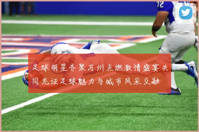 足球明星齐聚万州点燃激情盛宴共同见证足球魅力与城市风采交融