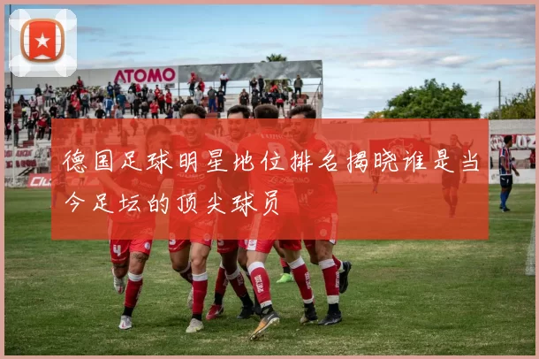 德国足球明星地位排名揭晓谁是当今足坛的顶尖球员