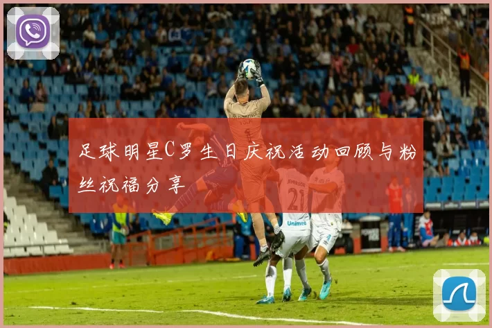 足球明星C罗生日庆祝活动回顾与粉丝祝福分享