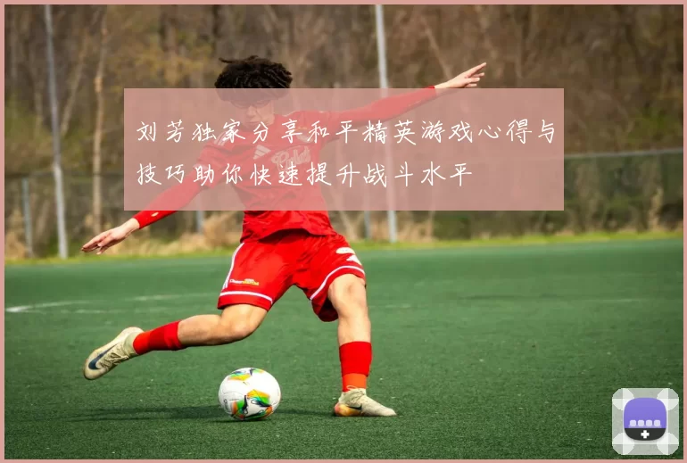 刘芳独家分享和平精英游戏心得与技巧助你快速提升战斗水平