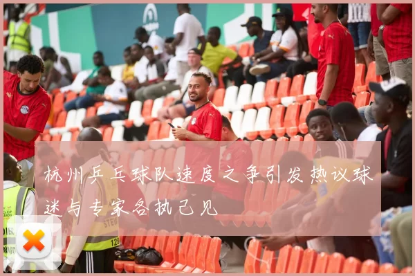 杭州乒乓球队速度之争引发热议球迷与专家各执己见