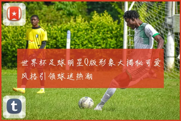 世界杯足球明星Q版形象大揭秘可爱风格引领球迷热潮