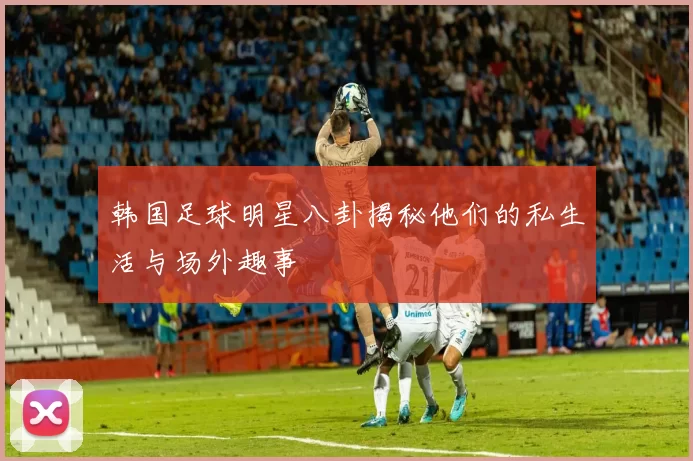韩国足球明星八卦揭秘他们的私生活与场外趣事