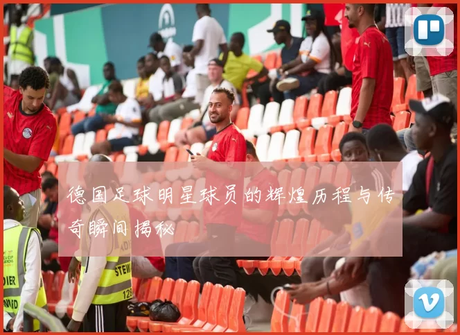 德国足球明星球员的辉煌历程与传奇瞬间揭秘