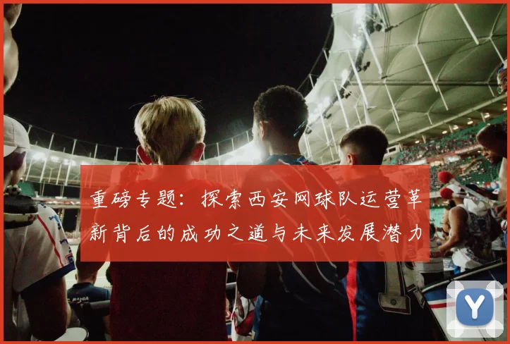 重磅专题：探索西安网球队运营革新背后的成功之道与未来发展潜力
