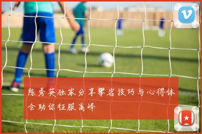 陈秀英独家分享攀岩技巧与心得体会助你征服高峰