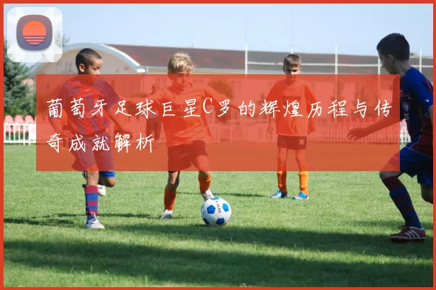 葡萄牙足球巨星C罗的辉煌历程与传奇成就解析