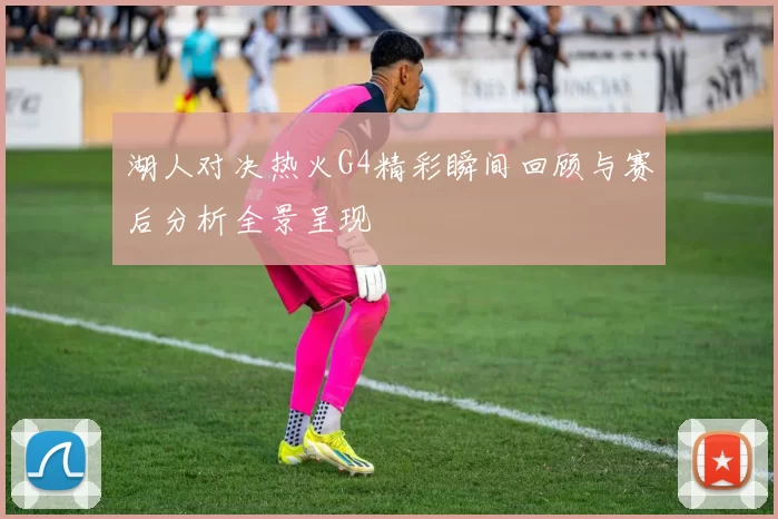 湖人对决热火G4精彩瞬间回顾与赛后分析全景呈现