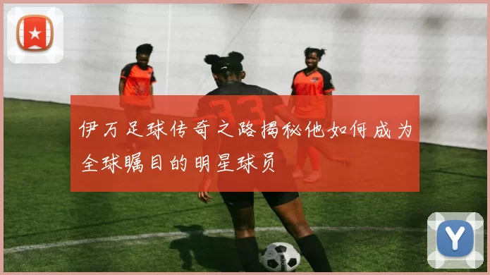 伊万足球传奇之路揭秘他如何成为全球瞩目的明星球员